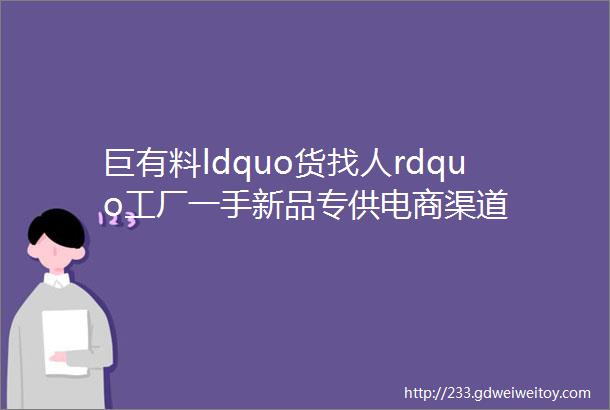 巨有料ldquo货找人rdquo工厂一手新品专供电商渠道