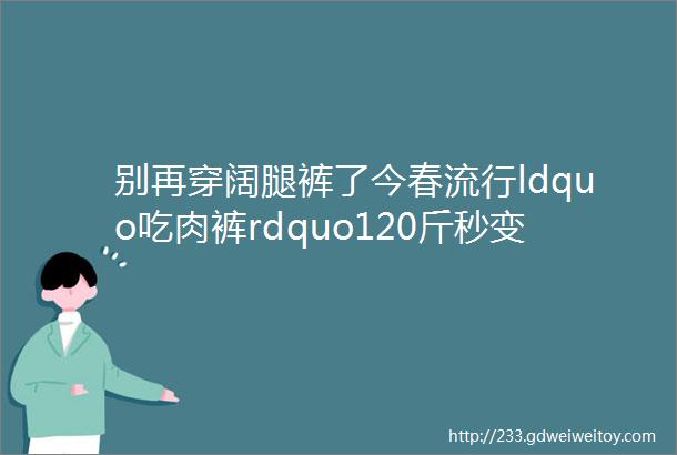 别再穿阔腿裤了今春流行ldquo吃肉裤rdquo120斤秒变90斤